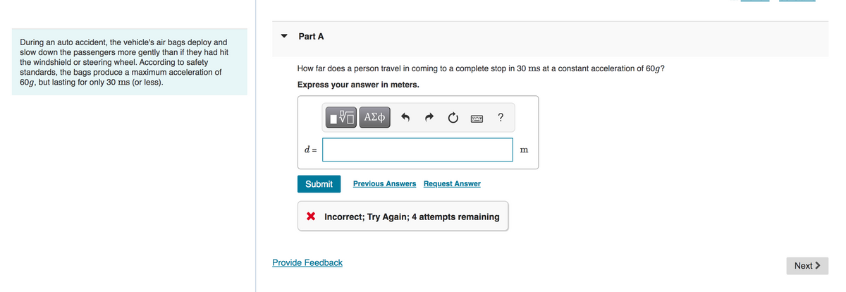During an auto accident, the vehicle's air bags deploy and
slow down the passengers more gently than if they had hit
the windshield or steering wheel. According to safety
standards, the bags produce a maximum acceleration of
60g, but lasting for only 30 ms (or less).
Part A
How far does a person travel in coming to a complete stop in 30 ms at a constant acceleration of 60g?
Express your answer in meters.
V
d =
Submit
ΑΣΦ
Provide Feedback
Previous Answers Request Answer
?
X Incorrect; Try Again; 4 attempts remaining
m
Next