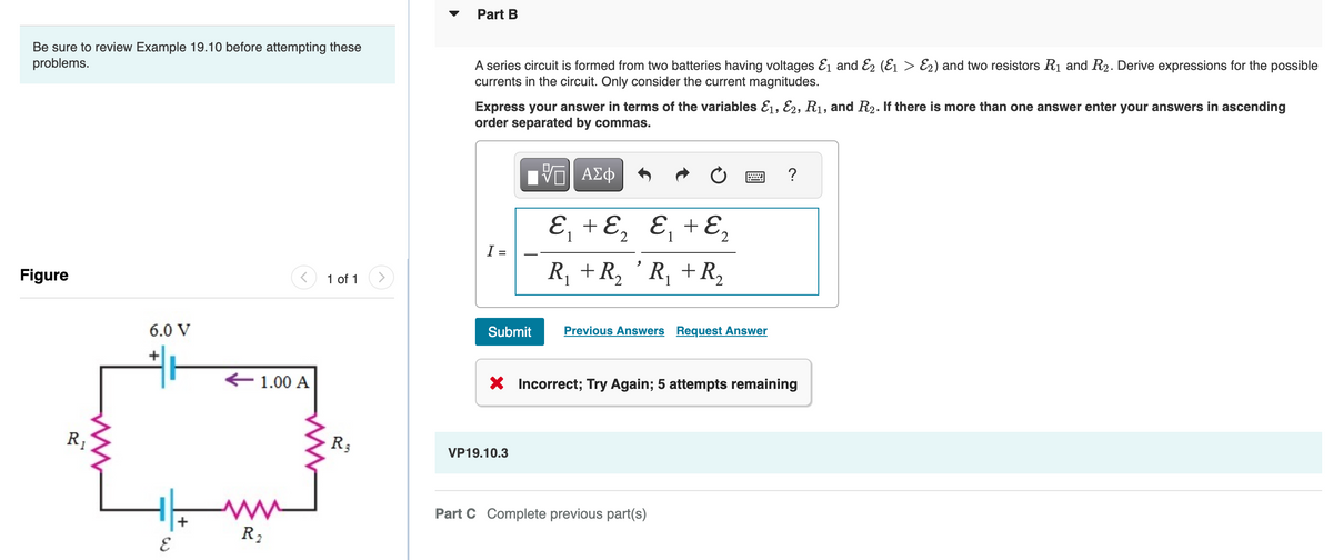 Be sure to review Example 19.10 before attempting these
problems.
Figure
R₁
6.0 V
E
+
1.00 A
R₂
1 of 1 >
R3
Part B
A series circuit is formed from two batteries having voltages &₁ and 2 (E₁ > 2) and two resistors R₁ and R₂. Derive expressions for the possible
currents in the circuit. Only consider the current magnitudes.
Express your answer in terms of the variables E1, E2, R₁, and R₂. If there is more than one answer enter your answers in ascending
order separated by commas.
-- ΑΣΦ
I =
Submit
ε₁ + ε ₂ &₁ + ε ₂
R₁ + R₂ 'R₁ + R₂
VP19.10.3
Previous Answers Request Answer
X Incorrect; Try Again; 5 attempts remaining
?
Part C Complete previous part(s)