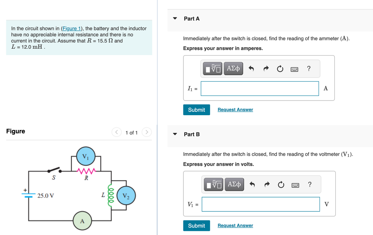In the circuit shown in (Figure 1), the battery and the inductor
have no appreciable internal resistance and there is no
current in the circuit. Assume that R = 15.5 N and
L = 12.0 mH.
Figure
S
25.0 V
V₁
www
R
A
L
elle
1 of 1 >
V₂
Part A
Immediately after the switch is closed, find the reading of the ammeter (A).
Express your answer in amperes.
I₁ =
Submit
Part B
17 ΑΣΦ
V
V₁ =
Request Answer
Submit
Immediately after the switch is closed, find the reading of the voltmeter (V₁).
Express your answer in volts.
ΠΑΠΙ ΑΣΦ
?
Request Answer
A
?
V