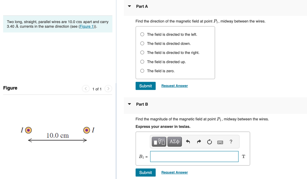 Two long, straight, parallel wires are 10.0 cm apart and carry
3.40 A currents in the same direction (see (Figure 1)).
Figure
10
10.0 cm
1 of 1
I
Part A
Find the direction of the magnetic field at point P₁, midway between the wires.
The field is directed to the left.
The field is directed down.
The field is directed to the right.
The field is directed up.
The field is zero.
Submit Request Answer
Part B
Find the magnitude of the magnetic field at point P₁, midway between the wires.
Express your answer in teslas.
VE ΑΣΦ
B₁ =
Submit
Request Answer
= ?
T