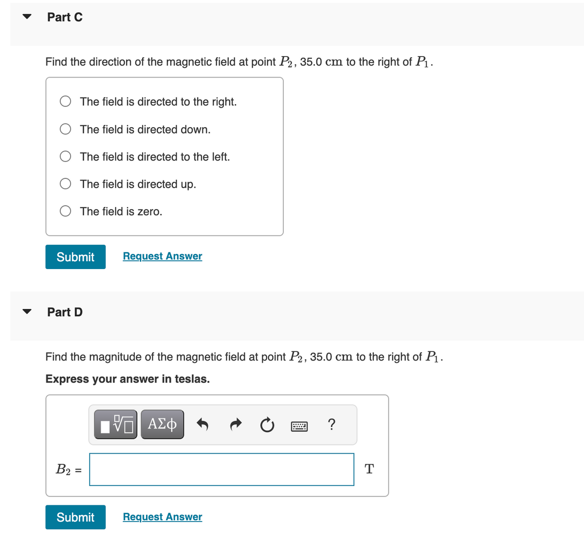 Part C
Find the direction of the magnetic field at point P2, 35.0 cm to the right of P₁.
The field is directed to the right.
The field is directed down.
The field is directed to the left.
The field is directed up.
The field is zero.
Submit Request Answer
Part D
Find the magnitude of the magnetic field at point P2, 35.0 cm to the right of P₁.
Express your answer in teslas.
ΠΙ ΑΣΦ
B₂ =
Submit
Request Answer
?