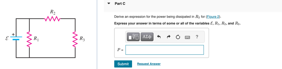 R₁
R₂
R3
Part C
Derive an expression for the power being dissipated in R3 for (Figure 2).
Express your answer in terms of some or all of the variables E, R₁, R2, and R3.
P =
17 ΑΣΦ
Submit
Request Answer
?