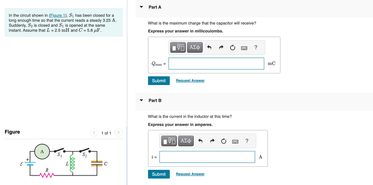 In the circuit shown in (Figure 1), S₁ has been closed for a
long enough time so that the current reads a steady 3.25 A.
Suddenly, S₂ is closed and S₁ is opened at the same
instant. Assume that L = 2.5 mH and C = 5.8 μF.
Figure
1 of 1
A
177
L
+
C
Part A
What is the maximum charge that the capacitor will receive?
Express your answer in millicoulombs.
IVE ΑΣΦ
Qmax
Submit
Part B
Request Answer
What is the current in the inductor at this time?
Express your answer in amperes.
[ΨΕΙ ΑΣΦ
Submit Request Answer
wwwwwwww
?
A
mC