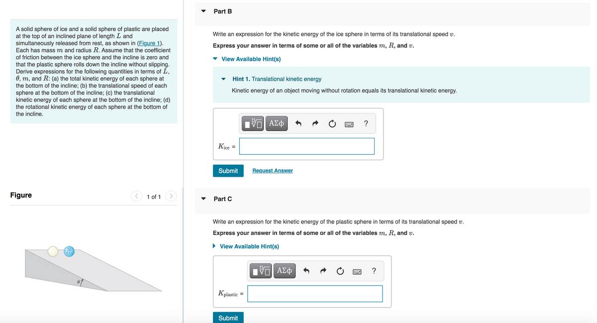 A solid sphere of ice and a solid sphere of plastic are placed
at the top of an inclined plane of length I and
simultaneously released from rest, as shown in (Figure 1).
Each has mass m and radius R. Assume that the coefficient
of friction between the ice sphere and the incline is zero and
that the plastic sphere rolls down the incline without slipping.
Derive expressions for the following quantities in terms of L,
0, m, and R: (a) the total kinetic energy of each sphere at
the bottom of the incline; (b) the translational speed of each
sphere at the bottom of the incline; (c) the translational
kinetic energy of each sphere at the bottom of the incline; (d)
the rotational kinetic energy of each sphere at the bottom of
the incline.
Figure
1 of 1
Part B
Write an expression for the kinetic energy of the ice sphere in terms of its translational speed v.
Express your answer in terms of some or all of the variables m, R, and v.
View Available Hint(s)
Kice
Hint 1. Translational kinetic energy
Kinetic energy of an object moving without rotation equals its translational kinetic energy.
=
Submit
Part C
Kplastic
Submit
-- ΑΣΦ
Write an expression for the kinetic energy of the plastic sphere in terms of its translational speed v.
Express your answer in terms of some or all of the variables m, R, and v.
► View Available Hint(s)
=
Request Answer
?
VE ΑΣΦ
?