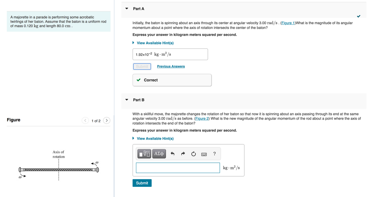 A majorette in a parade is performing some acrobatic
twirlings of her baton. Assume that the baton is a uniform rod
of mass 0.120 kg and length 80.0 cm.
Figure
Axis of
rotation
1 of 2
Part A
Initially, the baton is spinning about an axis through its center at angular velocity 3.00 rad/s. (Figure 1) What is the magnitude of its angular
momentum about a point where the axis of rotation intersects the center of the baton?
Express your answer in kilogram meters squared per second.
► View Available Hint(s)
1.92x10-2 kg m²/s
Submit
Correct
Part B
Previous Answers
With a skillful move, the majorette changes the rotation of her baton so that now it is spinning about an axis passing through its end at the same
angular velocity 3.00 rad/s as before. (Figure 2) What is the new magnitude of the angular momentum of the rod about a point where the axis of
rotation intersects the end of the baton?
Express your answer in kilogram meters squared per second.
► View Available Hint(s)
ΠΑΠΙ ΑΣΦ
Submit
?
kg.m²/s