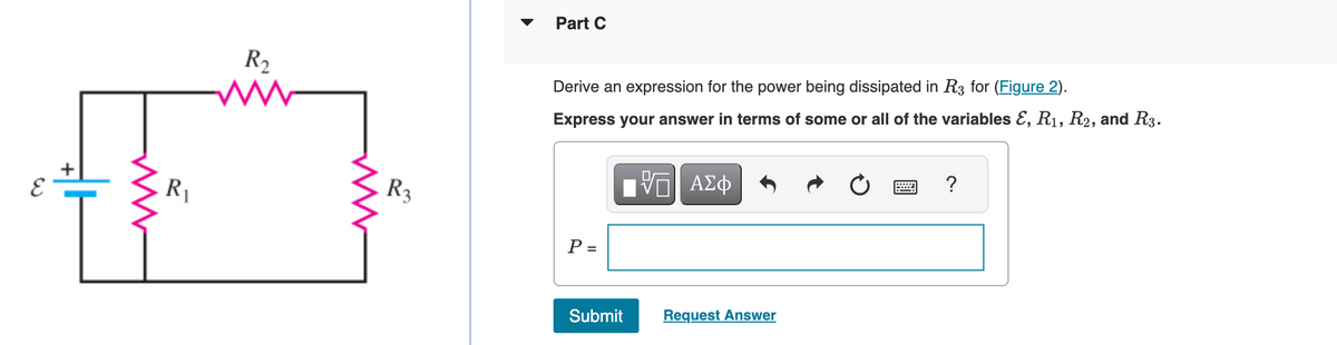 R₁
R₂
R3
Part C
Derive an expression for the power being dissipated in R3 for (Figure 2).
Express your answer in terms of some or all of the variables E, R₁, R2, and R3.
P =
Submit
ΨΕΙ ΑΣΦ
Request Answer
?