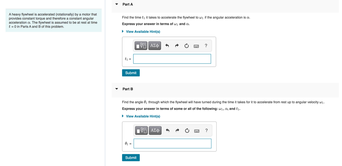 A heavy flywheel is accelerated (rotationally) by a motor that
provides constant torque and therefore a constant angular
acceleration a. The flywheel is assumed to be at rest at time
t = 0 in Parts A and B of this problem.
▼
Part A
Find the time t₁ it takes to accelerate the flywheel to w₁ if the angular acceleration is a.
Express your answer in terms of w₁ and a.
► View Available Hint(s)
t₁ =
Submit
Part B
IVE ΑΣΦ
0₁ =
Find the angle 0₁ through which the flywheel will have turned during the time it takes for it to accelerate from rest up to angular velocity w₁.
Express your answer in terms of some or all of the following: w₁, a, and t₁.
► View Available Hint(s)
——| ΑΣΦ
?
Submit
?