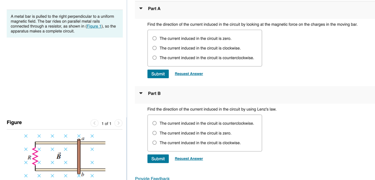 A metal bar is pulled to the right perpendicular to a uniform
magnetic field. The bar rides on parallel metal rails
connected through a resistor, as shown in (Figure 1), so the
apparatus makes a complete circuit.
Figure
X X X X
R
X
X
B
X X
X
X
a
X
X
X
1 of 1
Part A
Find the direction of the current induced in the circuit by looking at the magnetic force on the charges in the moving bar.
The current induced in the circuit is zero.
The current induced in the circuit is clockwise.
The current induced in the circuit is counterclockwise.
Submit
Part B
Find the direction of the current induced in the circuit by using Lenz's law.
Request Answer
The current induced in the circuit is counterclockwise.
The current induced in the circuit is zero.
The current induced in the circuit is clockwise.
Submit
Provide Feedback
Request Answer