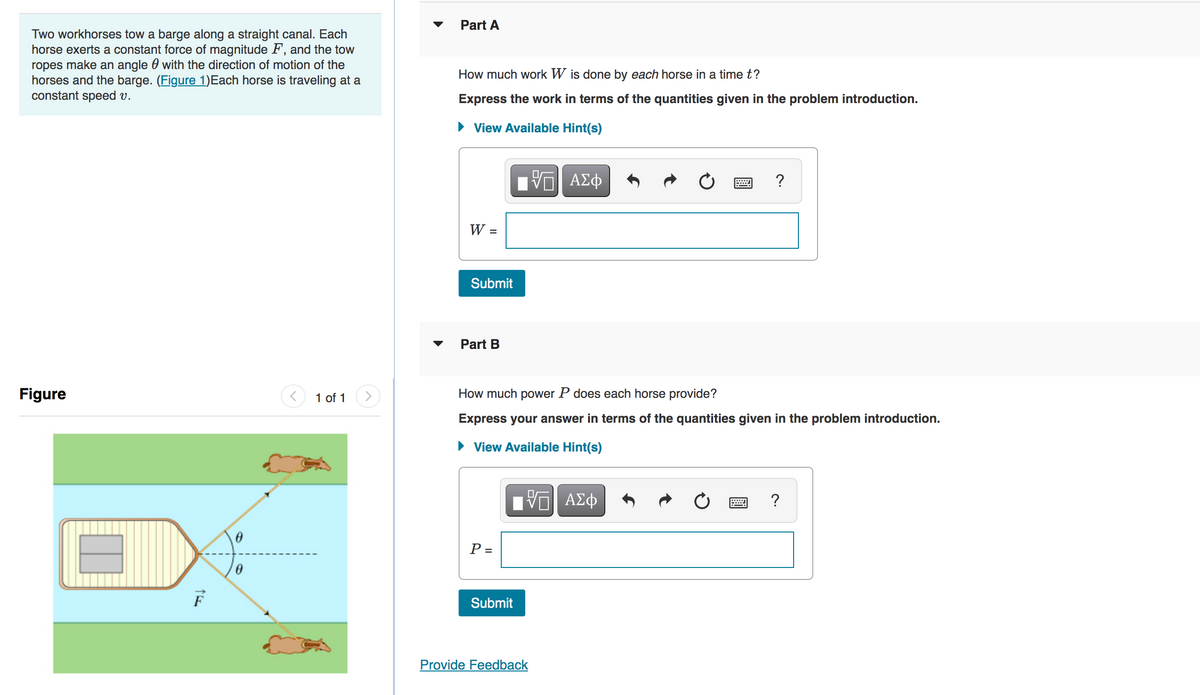 Two workhorses tow a barge along a straight canal. Each
horse exerts a constant force of magnitude F, and the tow
ropes make an angle with the direction of motion of the
horses and the barge. (Figure 1)Each horse is traveling at a
constant speed v.
Figure
=
F
0
1 of 1
Part A
How much work W is done by each horse in a time t?
Express the work in terms of the quantities given in the problem introduction.
View Available Hint(s)
——| ΑΣΦ
W =
Submit
Part B
How much power P does each horse provide?
Express your answer in terms of the quantities given in the problem introduction.
View Available Hint(s)
VE ΑΣΦ
P =
Submit
?
Provide Feedback
?