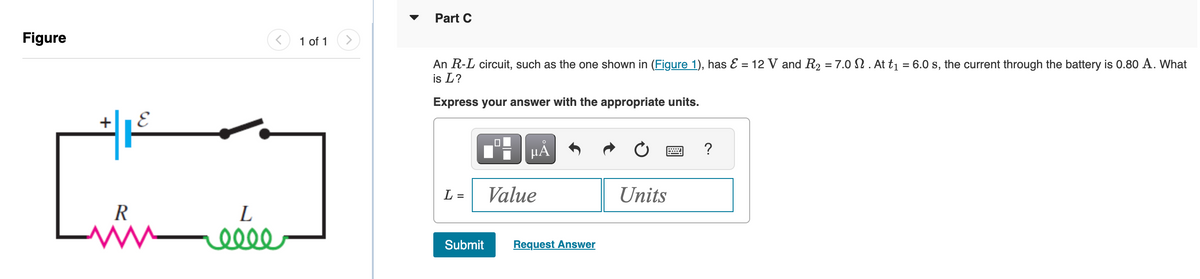 Figure
E
R
w
L
reeee
1 of 1
Part C
An R-L circuit, such as the one shown in (Figure 1), has & = 12 V and R₂ = 7.0 . At t₁ = 6.0 s, the current through the battery is 0.80 A. What
is L?
Express your answer with the appropriate units.
L =
Submit
☐
μÅ
Value
Request Answer
Units
?