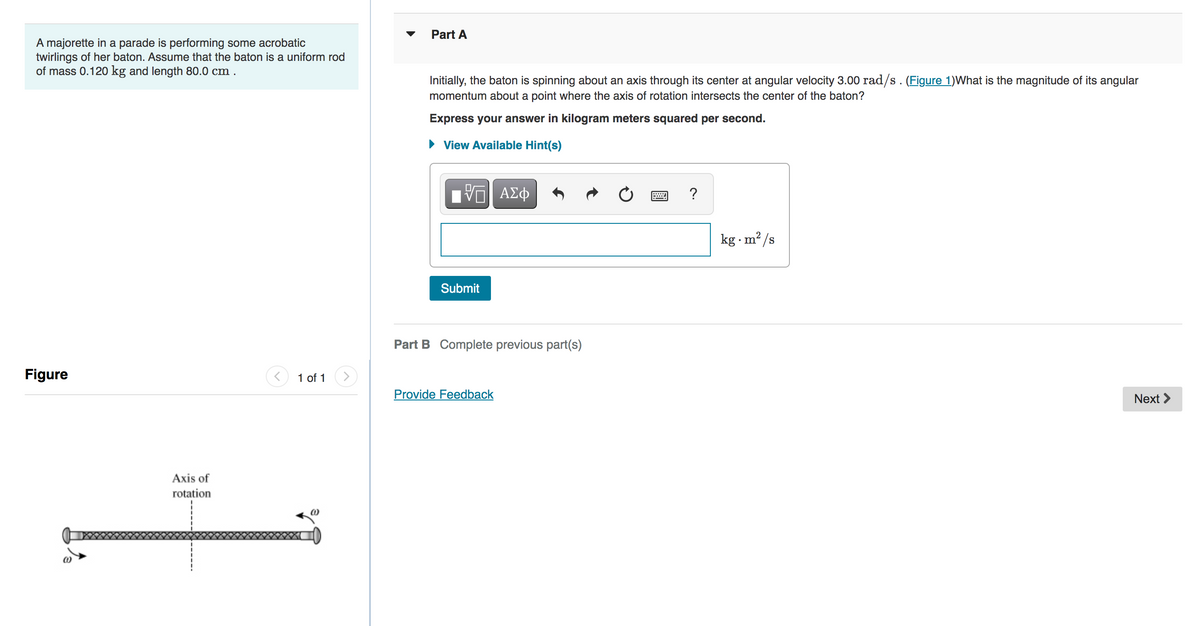 A majorette in a parade is performing some acrobatic
twirlings of her baton. Assume that the baton is a uniform rod
of mass 0.120 kg and length 80.0 cm.
Figure
Axis of
rotation
1 of 1
Part A
Initially, the baton is spinning about an axis through its center at angular velocity 3.00 rad/s. (Figure 1)What is the magnitude of its angular
momentum about a point where the axis of rotation intersects the center of the baton?
Express your answer in kilogram meters squared per second.
View Available Hint(s)
ΫΠΙ ΑΣΦ
Submit
Part B Complete previous part(s)
Provide Feedback
?
kg.m²/s
Next >