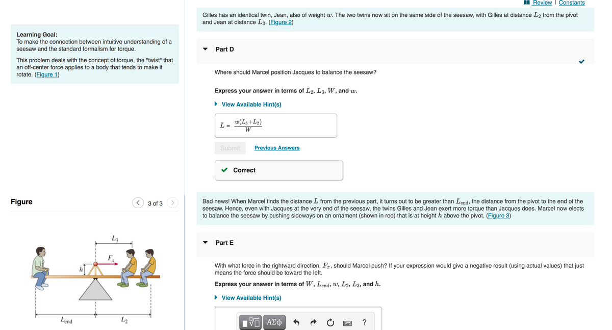 Learning Goal:
To make the connection between intuitive understanding of a
seesaw and the standard formalism for torque.
This problem deals with the concept of torque, the "twist" that
an off-center force applies to a body that tends to make it
rotate. (Figure 1)
Figure
Lend
L3
Fx
L2
< 3 of 3
Review | Constants
Gilles has an identical twin, Jean, also of weight w. The two twins now sit on the same side of the seesaw, with Gilles at distance L2 from the pivot
and Jean at distance L3. (Figure 2)
Part D
Where should Marcel position Jacques to balance the seesaw?
Express your answer in terms of L2, L3, W, and w.
View Available Hint(s)
L =
w(L3+L2)
W
Submit
Part E
Previous Answers
Correct
Bad news! When Marcel finds the distance L from the previous part, it turns out to be greater than Lend, the distance from the pivot to the end of the
seesaw. Hence, even with Jacques at the very end of the seesaw, the twins Gilles and Jean exert more torque than Jacques does. Marcel now elects
to balance the seesaw by pushing sideways on an ornament (shown in red) that is at height h above the pivot. (Figure 3)
With what force in the rightward direction, F, should Marcel push? If your expression would give a negative result (using actual values) that just
means the force should be toward the left.
Express your answer in terms of W, Lend, w, L2, L3, and h.
View Available Hint(s)
VE ΑΣΦ
?