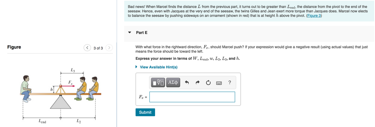 Figure
Lend
L3
5
L2
< 3 of 3
Bad news! When Marcel finds the distance L from the previous part, it turns out to be greater than Lend, the distance from the pivot to the end of the
seesaw. Hence, even with Jacques at the very end of the seesaw, the twins Gilles and Jean exert more torque than Jacques does. Marcel now elects
to balance the seesaw by pushing sideways on an ornament (shown in red) that is at height h above the pivot. (Figure 3)
Part E
With what force in the rightward direction, F, should Marcel push? If your expression would give a negative result (using actual values) that just
means the force should be toward the left.
Express your answer in terms of W, Lend, w, L2, L3, and h.
► View Available Hint(s)
Fx =
Submit
VE ΑΣΦ
?