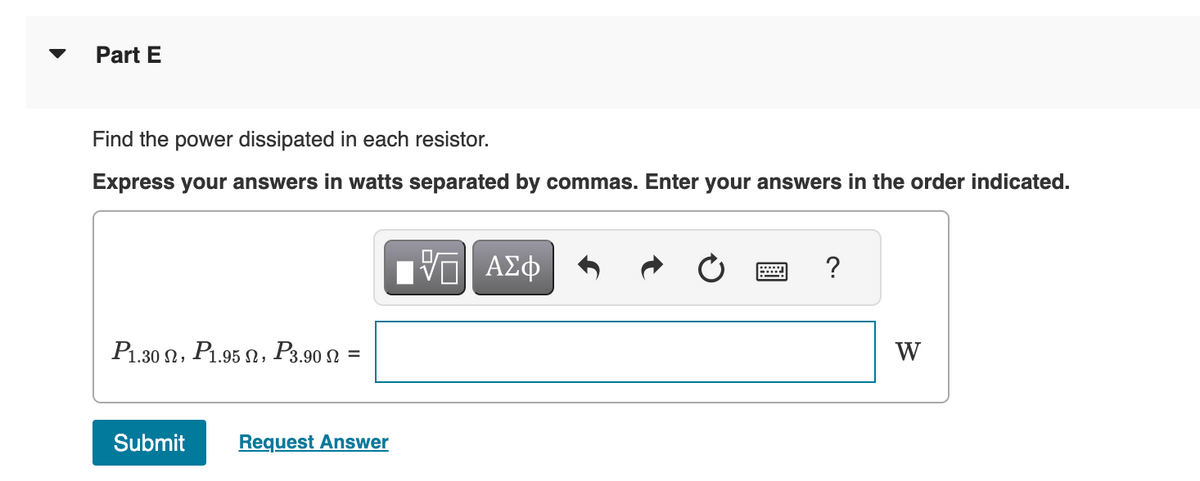 Part E
Find the power dissipated in each resistor.
Express your answers in watts separated by commas. Enter your answers in the order indicated.
P1.30, P1.95, P3.90 N =
Submit Request Answer
- ΑΣΦ
?
W