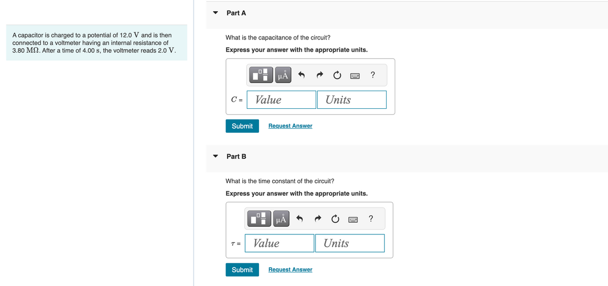A capacitor is charged to a potential of 12.0 V and is then
connected to a voltmeter having an internal resistance of
3.80 Mn. After a time of 4.00 s, the voltmeter reads 2.0 V.
Part A
What is the capacitance of the circuit?
Express your answer with the appropriate units.
C =
Submit
Part B
T =
μᾶ
Value
Submit
Request Answer
What is the time constant of the circuit?
Express your answer with the appropriate units.
μÅ
Value
Units
Request Answer
Units
?
?