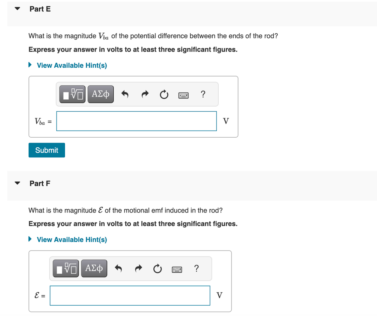 Part E
What is the magnitude Va of the potential difference between the ends of the rod?
Express your answer in volts to at least three significant figures.
► View Available Hint(s)
Vba
-
Submit
Part F
E =
ΠΫΠΙ ΑΣΦ
VO
?
What is the magnitude & of the motional emf induced in the rod?
Express your answer in volts to at least three significant figures.
► View Available Hint(s)
ΨΕΙ ΑΣΦ
?
V