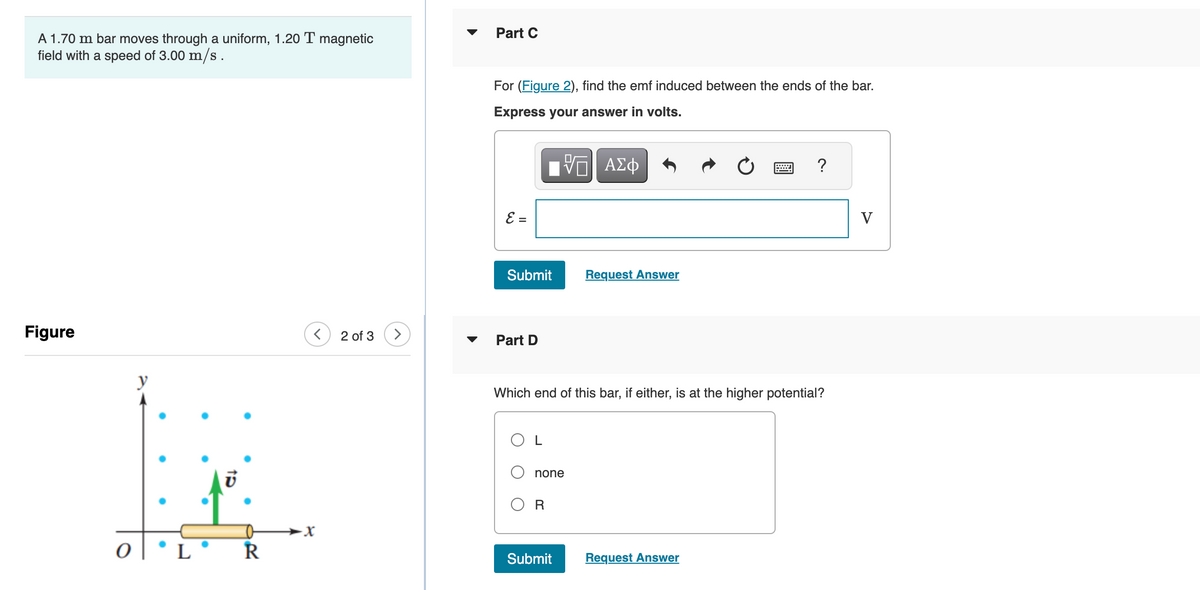A 1.70 m bar moves through a uniform, 1.20 T magnetic
field with a speed of 3.00 m/s.
Figure
0
y
LOR
2 of 3
Part C
For (Figure 2), find the emf induced between the ends of the bar.
Express your answer in volts.
17 ΑΣΦ
E =
Submit
Part D
none
Which end of this bar, if either, is at the higher potential?
R
Request Answer
Submit
?
Request Answer
V