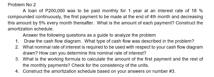 Problem No 2
A loan of P200,000 was to be paid monthly for 1 year at an interest rate of 18 %
compounded continuously, the first payment to be made at the end of 4th month and decreasing
this amount by 5% every month thereafter. What is the amount of each payment? Construct the
amortization schedule.
Answer the following questions as a guide to analyze the problem
1. Draw the cash flow diagram. What type of cash flow was described in the problem?
2. What nominal rate of interest is required to be used with respect to your cash flow diagram
drawn? How can you determine this nominal rate of interest?
3. What is the working formula to calculate the amount of the first payment and the rest of
the monthly payments? Check for the consistency of the units.
4. Construct the amortization schedule based on your answers on number #3.
