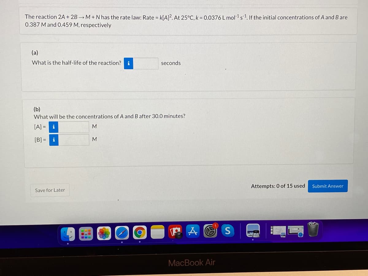 The reaction 2A + 2B M+Nhas the rate law: Rate = k[A]?. At 25°C, k = 0.0376 L mol 1s1. If the initial concentrations of A and B are
0.387 M and 0.459 M, respectively
(a)
What is the half-life of the reaction?
i
seconds
(b)
What will be the concentrations of A and B after 30.0 minutes?
[A] = i
M
[B] =
i
M
Attempts: 0 of 15 used
Submit Answer
Save for Later
MacBook Air
