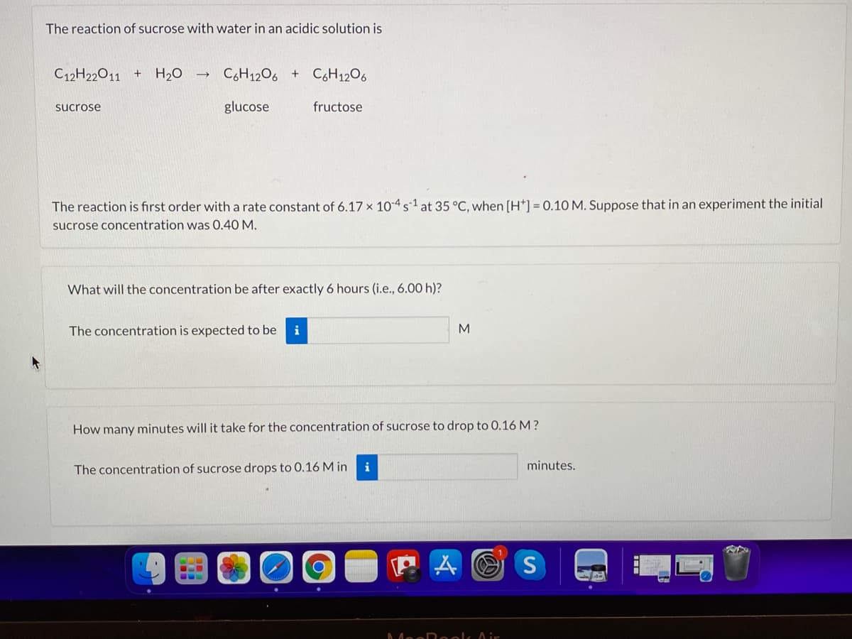 The reaction of sucrose with water in an acidic solution is
C12H22011
H20
CH1206 +
C6H1206
sucrose
glucose
fructose
The reaction is fırst order with a rate constant of 6.17 x 10-4s-1 at 35 °C, when (H*] = 0.10 M. Suppose that in an experiment the initial
sucrose concentration was 0.40 M.
What will the concentration be after exactly 6 hours (i.e., 6.00 h)?
The concentration is expected to be
i
How many minutes will it take for the concentration of sucrose to drop to 0.16 M?
The concentration of sucrose drops to 0.16 M in
i
minutes.
