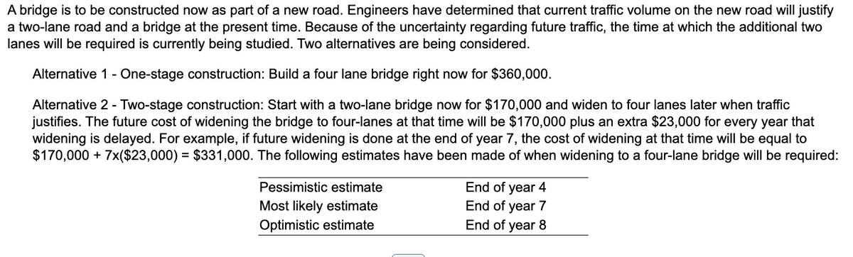 A bridge is to be constructed now as part of a new road. Engineers have determined that current traffic volume on the new road will justify
a two-lane road and a bridge at the present time. Because of the uncertainty regarding future traffic, the time at which the additional two
lanes will be required is currently being studied. Two alternatives are being considered.
Alternative 1 - One-stage construction: Build a four lane bridge right now for $360,000.
Alternative 2 - Two-stage construction: Start with a two-lane bridge now for $170,000 and widen to four lanes later when traffic
justifies. The future cost of widening the bridge to four-lanes at that time will be $170,000 plus an extra $23,000 for every year that
widening is delayed. For example, if future widening is done at the end of year 7, the cost of widening at that time will be equal to
$170,000 + 7x($23,000) = $331,000. The following estimates have been made of when widening to a four-lane bridge will be required:
Pessimistic estimate
Most likely estimate
Optimistic estimate
End of year 4
End of year 7
End of year 8