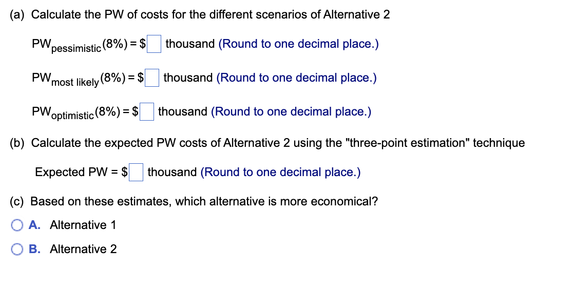 (a) Calculate the PW of costs for the different scenarios of Alternative 2
pessimistic (8%) = $
thousand (Round to one decimal place.)
thousand (Round to one decimal place.)
thousand (Round to one decimal place.)
(b) Calculate the expected PW costs of Alternative 2 using the "three-point estimation" technique
Expected PW = $ thousand (Round to one decimal place.)
PW.
most likely (8%) = $
PW optimistic (8%) = $
PW,
(c) Based on these estimates, which alternative is more economical?
A. Alternative 1
B. Alternative 2