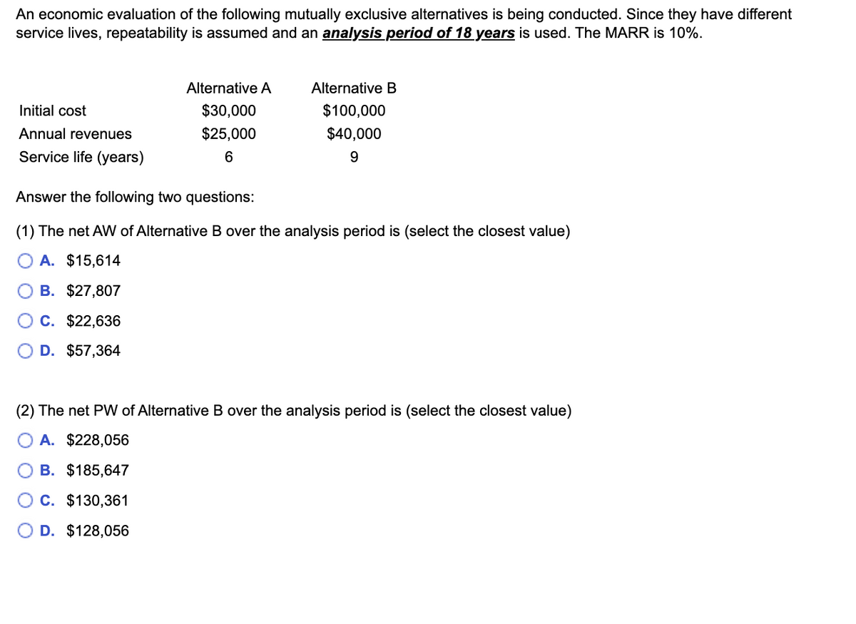 An economic evaluation of the following mutually exclusive alternatives is being conducted. Since they have different
service lives, repeatability is assumed and an analysis period of 18 years is used. The MARR is 10%.
Initial cost
Annual revenues
Service life (years)
Alternative A
$30,000
$25,000
6
Alternative B
$100,000
$40,000
9
Answer the following two questions:
(1) The net AW of Alternative B over the analysis period is (select the closest value)
A. $15,614
B. $27,807
C. $22,636
D. $57,364
(2) The net PW of Alternative B over the analysis period is (select the closest value)
A. $228,056
B. $185,647
C. $130,361
D. $128,056