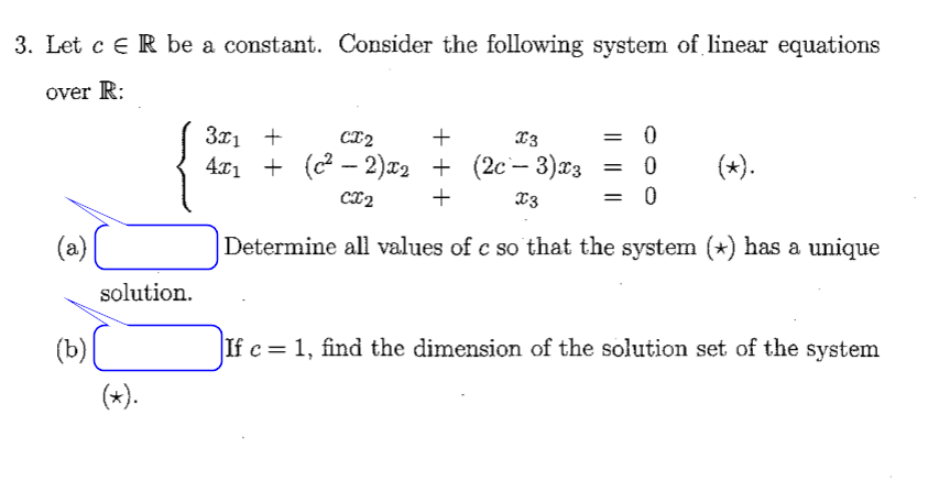 3. Let c e R be a constant. Consider the following system of linear equations
over R:
= 0
3x1 +
4t1 + (c— 2)22 + (2с— 3)3
CI2
+
13
(*).
CI2
+
X3
= 0
(2)(
Determine all values of c so that the system (*) has a unique
solution.
(b)(
If c = 1, find the dimension of the solution set of the system
(*).
