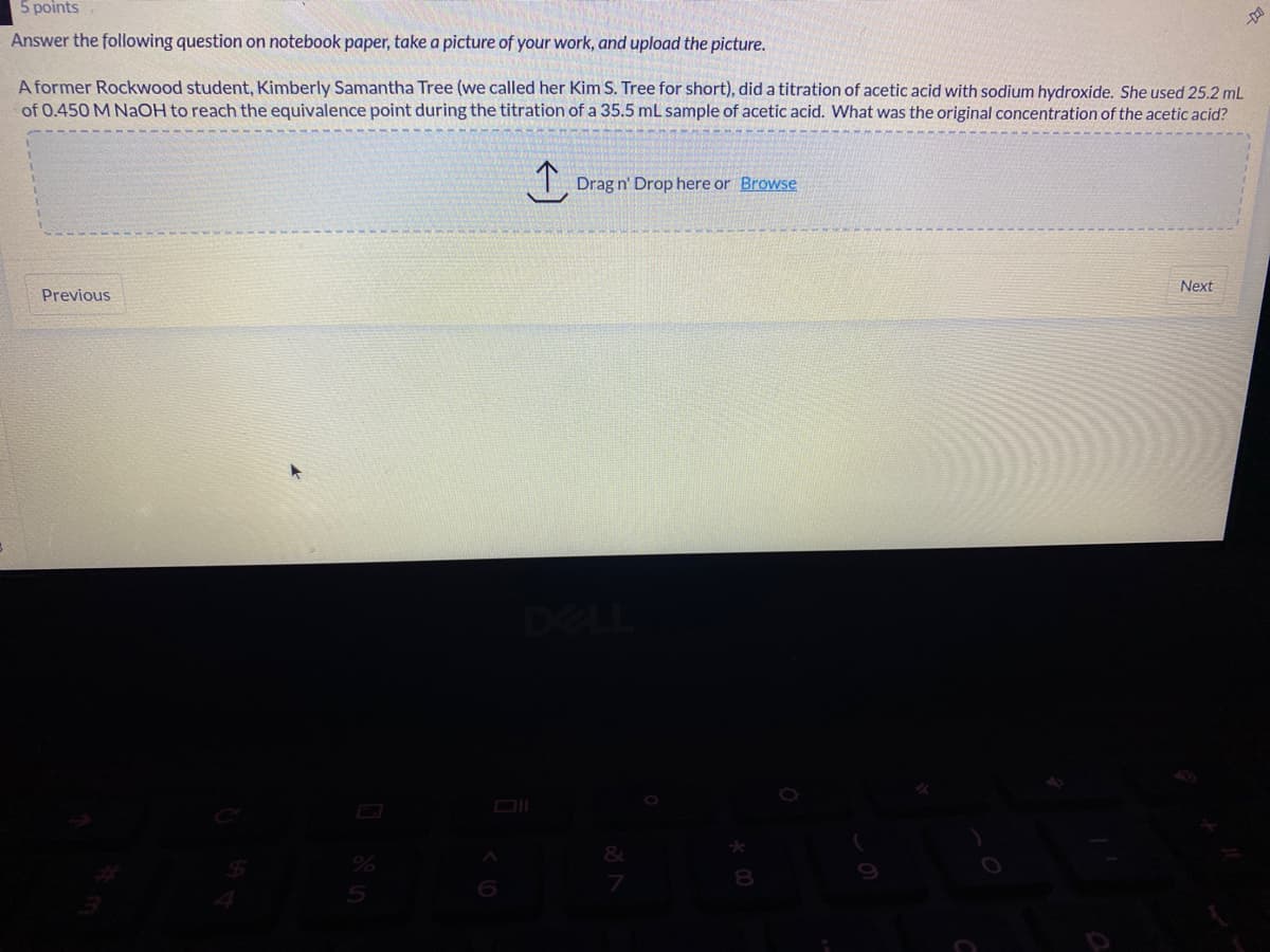 5 points
Answer the following question on notebook paper, take a picture of your work, and upload the picture.
A former Rockwood student, Kimberly Samantha Tree (we called her Kim S. Tree for short), did a titration of acetic acid with sodium hydroxide. She used 25.2 mL
of 0.450 M NAOH to reach the equivalence point during the titration of a 35.5 mL sample of acetic acid. What was the original concentration of the acetic acid?
Drag n' Drop here or Browse
Next
Previous
DELL
DI
