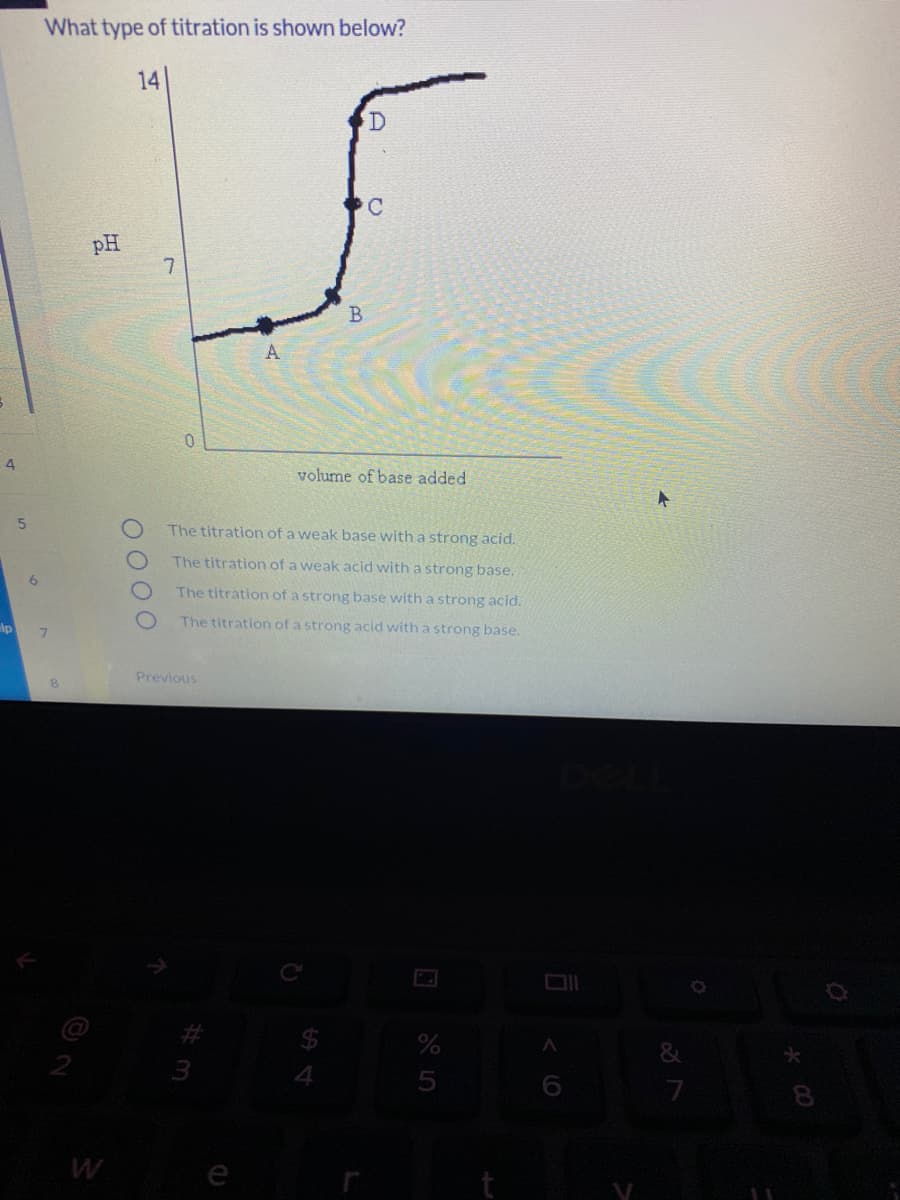 What type of titration is shown below?
14
C.
pH
7
B
A
4
volume of base added
The titration of a weak base with a strong acid.
The titration of a weak acid with a strong base.
The titration of a strong base with a strong acid.
lp
The titration of a strong acid with a strong base.
7.
Previous
&
8.
W
e
O000
