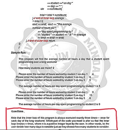 stdent ee" cn day
ch -nmaurs
total = total + nomHours
J end or inner loop average
= total/s
cout e ena; cout ee "The average
number of hours per
eday spent programming by
e "student" ee student e "ise verage
e endi eeenai eeena
Jwend of outer loop retum
Samplo Run:
UM
This program will ind the averago number of hours a day that a studart apant
programming over a long weekend
How many students are there? 2
Please enter the number of hours worked by student 1 an day 1
Ploaso entor tho number of hours worked by studen: 1 cn day 3 5
The average number of hours per day spent programming by stulent 1 is 5
OMNIA
Please enser the number of hours worked by sudent 2 an day 1 9
Please enter the nurmber of hours worked by studen! 2 cn day 2
13
Please enter the number of hours worked by student 1 on day 3
6
The averaga number of hours per day spent programming by studant 2 is9
QUestione
Note that the inner loop of this program is always executed exactly three limes- once for
each day of the long weskend. Which part of the code you need to alter so that the Inner
loop ierates n times, where nis a posive integer inçut by the user, In other words, let the
user decide haow many days to consider justastheychoose how many students to oansider.
MIN
