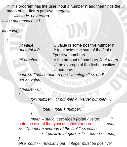 // This program has the user input a number n and then finds the I/
mean of the first n positive integers.
#include <iostream>
using namespace std;
UM
int main()
{
int value;
int total = 0;
Il value is some positive number n
Il total holds the sum of the first n
//positive numbers
Il the amount of numbers float mean;
/ the average of the first n positive
I/ numbers
int number,
cout << "Please enter a positive integer"
cin >> value;
if (value > 0)
{
for (number = 1; number <= value; number++)
{
total = total + number;
mean = static_cast<float>(total) / value;
note the use of the typecast operator here
<< "The mean average of the first "<< value
//
cout
<< "positive integers is "<< mean << endl;
}
else cout << "Invalid input - integer must be positive"
AO
