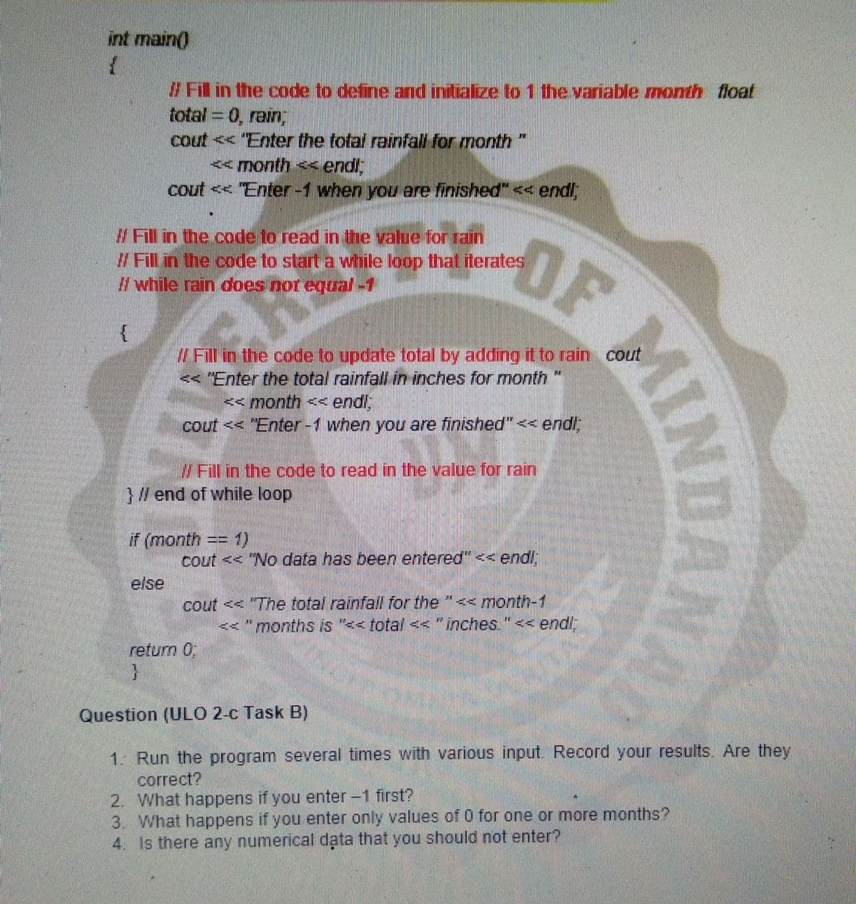 int main()
#Fil in the code to define and indialize to 1 the variable month float
total = 0, rain,
cout << Enter the total rainfall for month
<month << endl,
cout << Enter-1 when you are finished"<< endl
W Fill in the code to read in the value for rain
W Fill in the code to start a while loop that iterates
# while rain does nor egual-1
OF
Fill in the code to update total by adding it to rain cout
<< "Enter the total rainfall in inches for month "
<< month << endl
cout << "Enter-1 when you are finished" << endl
W Fill in the code to read in the value for rain
}/end of while loop
if (month == 1)
cout << "No data has been entered" < end!;
else
cout << "The total rainfall for the "<< month-1
<< "months is "<< total << "inches."<- endl
return 0
Question (ULO 2-c Task B)
1. Run the program several times with various input. Record your results. Are they
correct?
2. What happens if you
3. What happens if you enter only values of 0 for one or more months?
4. Is there any numerical data that you should not enter?
enter-1 first?
