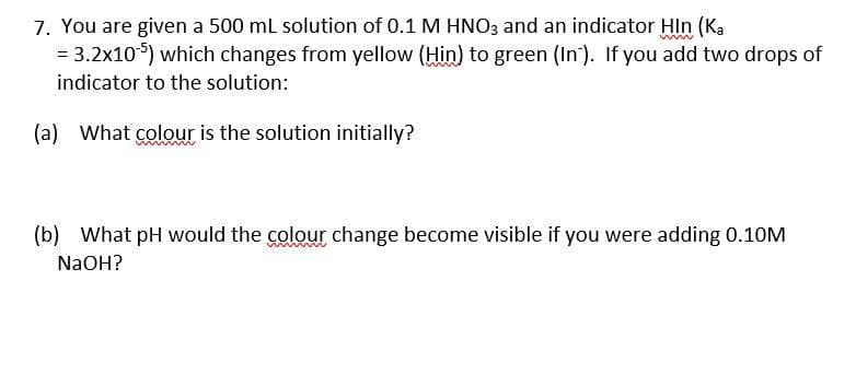 7. You are given a 500 ml solution of 0.1 M HNO3 and an indicator Hin (Ka
= 3.2x10) which changes from yellow (Hin) to green (In'). If you add two drops of
indicator to the solution:
(a) What colour is the solution initially?
(b) What pH would the colour change become visible if you were adding 0.10M
NaOH?
