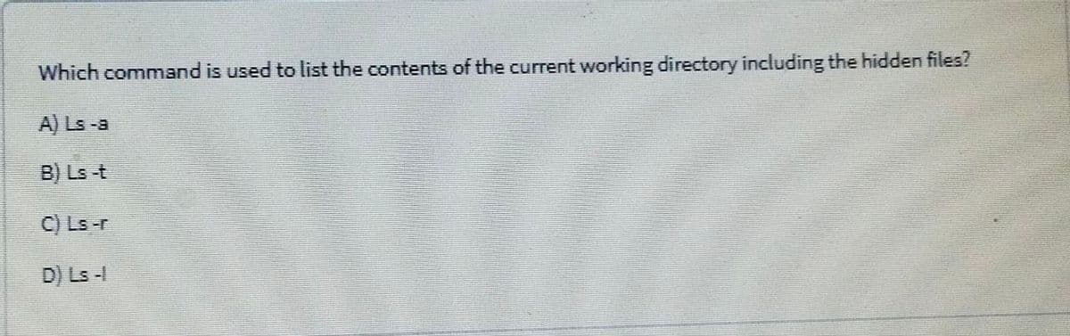 Which command is used to list the contents of the current working directory including the hidden files?
A) Ls -a
B) Ls t
C) Ls-r
D) Ls -
