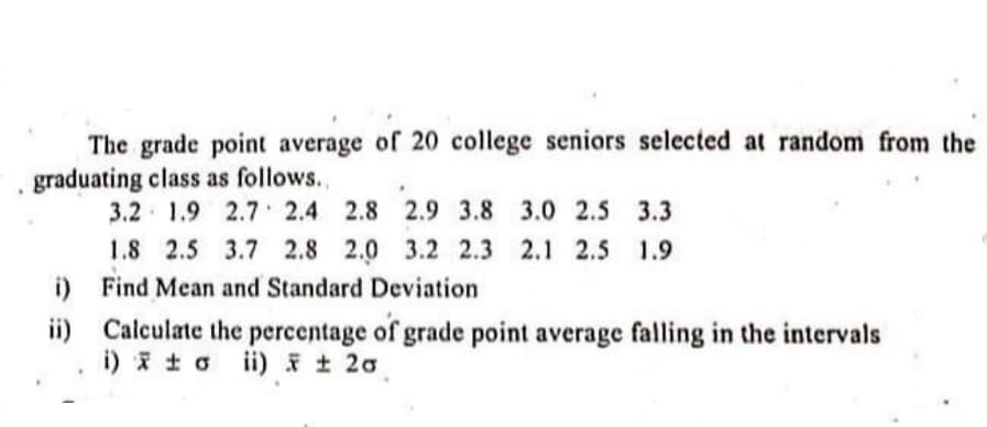 The grade point average of 20 college seniors selected at random from the
graduating class as follows.,
3.2 1.9 2.7 2.4 2.8 2.9 3.8 3.0 2.5 3.3
1.8 2.5 3.7 2.8 2.0 3.2 2.3 2.1 2.5 1.9
i) Find Mean and Standard Deviation
ii) Calculate the percentage of grade point average falling in the intervals
i) i t o i) 20
