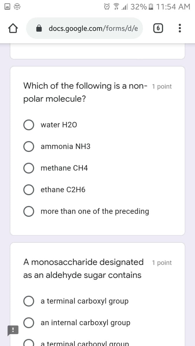 O 32% 2 11:54 AM
docs.google.com/forms/d/e
Which of the following is a non- 1 point
polar molecule?
water H20
ammonia NH3
methane CH4
ethane C2H6
more than one of the preceding
A monosaccharide designated 1 point
as an aldehyde sugar contains
a terminal carboxyl group
an internal carboxyl group
a terminal carbonyl aroup
