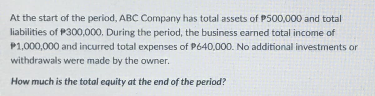 At the start of the period, ABC Company has total assets of P500,000 and total
liabilities of P300,000. During the period, the business earned total income of
P1,000,000 and incurred total expenses of P640,000. No additional investments or
withdrawals were made by the owner.
How much is the total equity at the end of the period?
