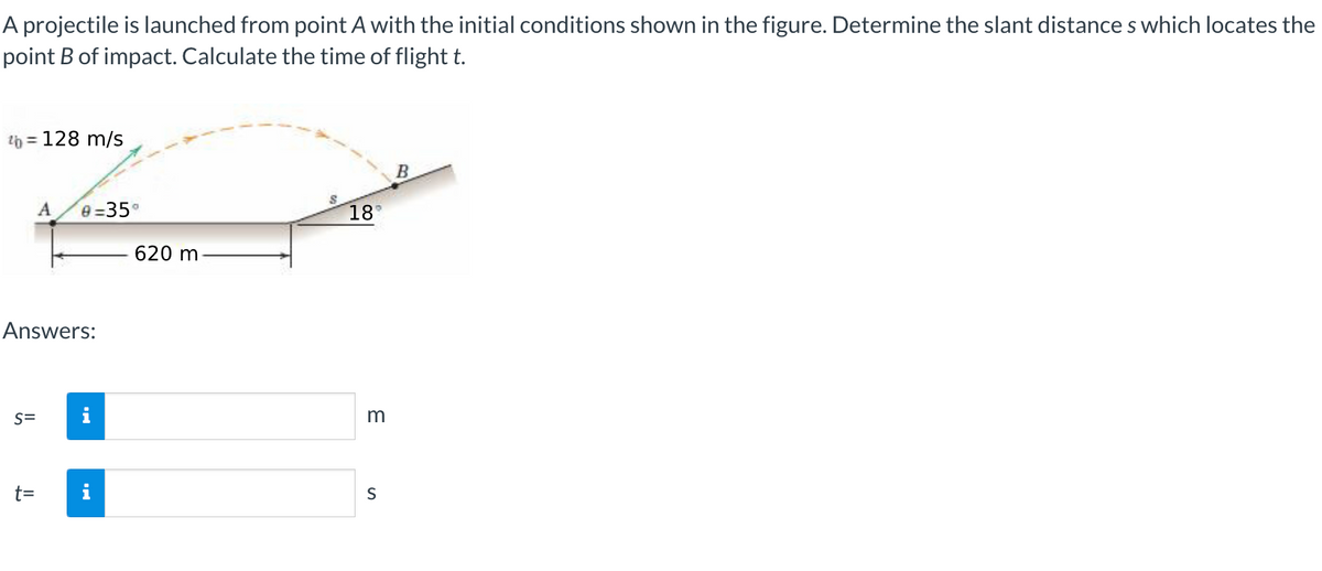 A projectile is launched from point A with the initial conditions shown in the figure. Determine the slant distances which locates the
point B of impact. Calculate the time of flight t.
¹b = 128 m/s
S=
A
Answers:
t=
0=35°
620 m
18°
3
S
B