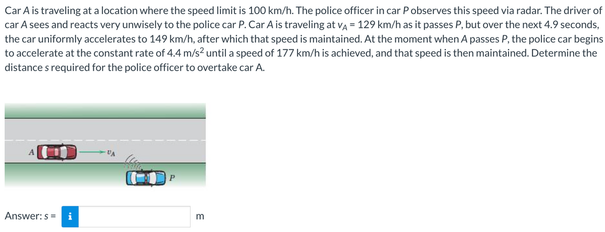 Car A is traveling at a location where the speed limit is 100 km/h. The police officer in car P observes this speed via radar. The driver of
car A sees and reacts very unwisely to the police car P. Car A is traveling at VÅ = 129 km/h as it passes P, but over the next 4.9 seconds,
the car uniformly accelerates to 149 km/h, after which that speed is maintained. At the moment when A passes P, the police car begins
to accelerate at the constant rate of 4.4 m/s² until a speed of 177 km/h is achieved, and that speed is then maintained. Determine the
distances required for the police officer to overtake car A.
A
Answer: s=
VA
P
m