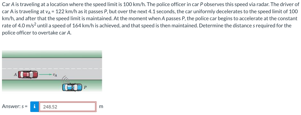 Car A is traveling at a location where the speed limit is 100 km/h. The police officer in car P observes this speed via radar. The driver of
car A is traveling at vÃ = 122 km/h as it passes P, but over the next 4.1 seconds, the car uniformly decelerates to the speed limit of 100
km/h, and after that the speed limit is maintained. At the moment when A passes P, the police car begins to accelerate at the constant
rate of 4.0 m/s² until a speed of 164 km/h is achieved, and that speed is then maintained. Determine the distance s required for the
police officer to overtake car A.
Answer: s=
i
VA
248.52
P
m