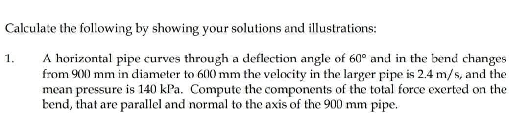 Calculate the following by showing your solutions and illustrations:
A horizontal pipe curves through a deflection angle of 60° and in the bend changes
from 900 mm in diameter to 600 mm the velocity in the larger pipe is 2.4 m/s, and the
mean pressure is 140 kPa. Compute the components of the total force exerted on the
bend, that are parallel and normal to the axis of the 900 mm pipe.
1.
