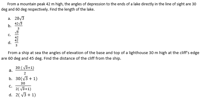 From a mountain peak 42 m high, the angles of depression to the ends of a lake directly in the line of sight are 30
deg and 60 deg respectively. Find the length of the lake.
а. 28/3
42/3
b.
3
v3
с.
42
42
d.
3
From a ship at sea the angles of elevation of the base and top of a lighthouse 30 m high at the cliff's edge
are 60 deg and 45 deg. Find the distance of the cliff from the ship.
30 (v3+1)
а.
2
b. 30(V3 + 1)
30
C.
2( V3+1)
d. 2( v3 + 1)
