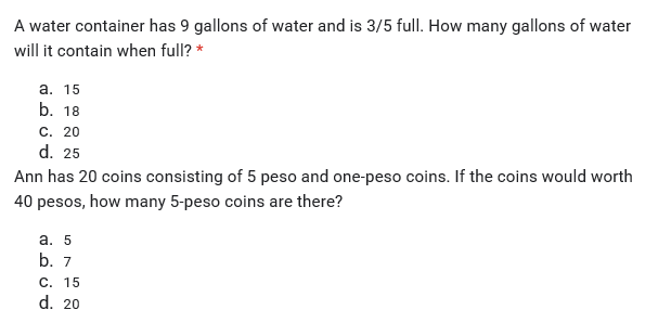 A water container has 9 gallons of water and is 3/5 full. How many gallons of water
will it contain when full? *
а. 15
b. 18
С. 20
d. 25
Ann has 20 coins consisting of 5 peso and one-peso coins. If the coins would worth
40 pesos, how many 5-peso coins are there?
а. 5
b. 7
С. 15
d. 20
