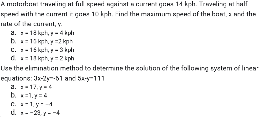 A motorboat traveling at full speed against a current goes 14 kph. Traveling at half
speed with the current it goes 10 kph. Find the maximum speed of the boat, x and the
rate of the current, y.
a. x = 18 kph, y = 4 kph
b. x = 16 kph, y =2 kph
C. x= 16 kph, y = 3 kph
d. x = 18 kph, y = 2 kph
%3D
Use the elimination method to determine the solution of the following system of linear
equations: 3x-2y=-61 and 5x-y=111
а. х%3D 17, у %3D 4
b. x31, у%3D4
C. x= 1, y = -4
d. x%3D-23, у 3 -4
