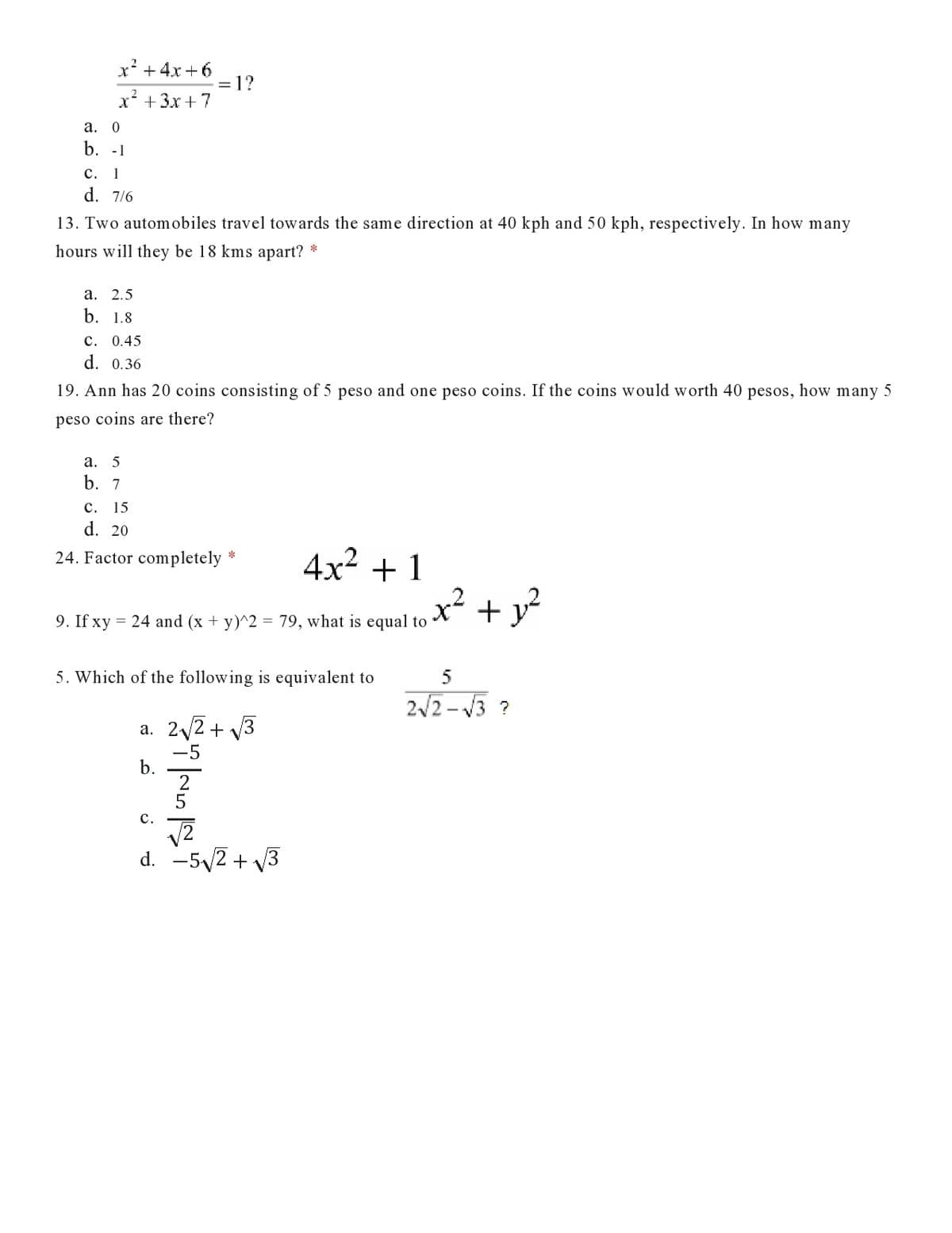 x' +4x +6
= 1?
х? + 3х + 7
а. 0
b. -1
с. 1
d. 7/6
13. Two automobiles travel towards the same direction at 40 kph and 50 kph, respectively. In how many
hours will they be 18 kms apart? *
а. 2.5
b. 1.8
c. 0.45
d. 0.36
19. Ann has 20 coins consisting of 5 peso and one peso coins. If the coins would worth 40
pesos,
how
many 5
peso coins are there?
а. 5
b. 7
с. 15
d. 20
24. Factor completely *
4x2 + 1
+
9. If xy = 24 and (x + y)^2 = 79, what is equal to
5. Which of the following is equivalent to
2/2 - V3 ?
а. 22 + у3
-5
b.
с.
d. -5,2 + V3
