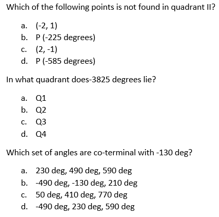 Which of the following points is not found in quadrant II?
а. (-2, 1)
b. P(-225 degrees)
с. (2, -1)
d. P(-585 degrees)
In what quadrant does-3825 degrees lie?
а. Q1
b. Q2
С. Q3
d. Q4
Which set of angles are co-terminal with -130 deg?
а.
230 deg, 490 deg, 590 deg
b. -490 deg, -130 deg, 210 deg
C.
50 deg, 410 deg, 770 deg
d. -490 deg, 230 deg, 590 deg
