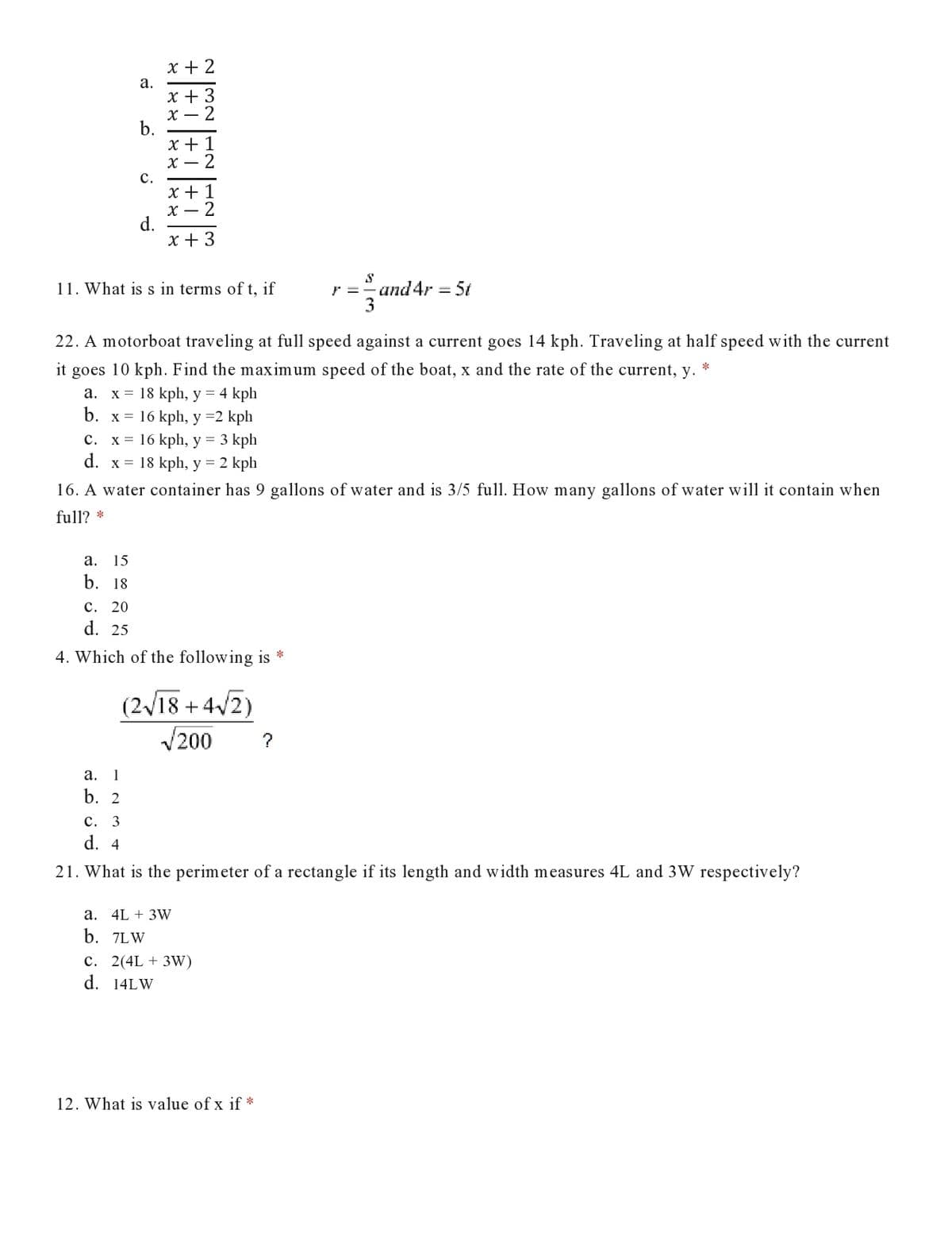 x + 2
а.
x + 3
X – 2
b.
x + 1
X – 2
с.
x + 1
X – 2
d.
x + 3
11. What is s in terms of t, if
and 4r = 5t
22. A motorboat traveling at full speed against a current goes 14 kph. Traveling at half speed with the current
it goes 10 kph. Find the maximum speed of the boat, x and the rate of the current, y.
*
x = 18 kph, y = 4 kph
b. x = 16 kph, y =2 kph
а.
C. x = 16 kph, y =
3 kph
d. x = 18 kph, y = 2 kph
16. A water container has 9 gallons of water and is 3/5 full. How many gallons of water will it contain when
full? *
а.
15
b. 18
c. 20
d. 25
4. Which of the following is *
(2/18 + 4/2)
V200
?
а.
1
b. 2
c. 3
d. 4
21. What is the perimeter of a rectangle if its length and width measures 4L and 3W respectively?
a. 4L + 3W
b. 7LW
c. 2(4L + 3W)
d. 14LW
12. What is value of x if *
