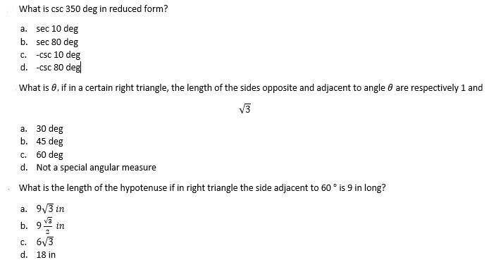 What is csc 350 deg in reduced form?
a. sec 10 deg
b. sec 80 deg
-csc 10 deg
d. -csc 80 deg
C.
What is 8, if in a certain right triangle, the length of the sides opposite and adjacent to angle e are respectively 1 and
V3
30 deg
b. 45 deg
а.
c. 60 deg
d. Not a special angular measure
What is the length of the hypotenuse if in right triangle the side adjacent to 60 ° is 9 in long?
a. 9/3 in
b. 9 in
2
c. 6V3
d. 18 in
