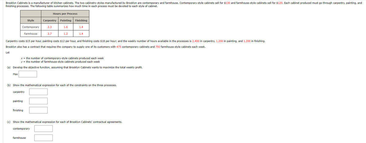 Brooklyn Cabinets is a manufacturer of kitchen cabinets. The two cabinetry styles manufactured by Brooklyn are contemporary and farmhouse. Contemporary-style cabinets sell for $130 and farmhouse-style cabinets sell for $120. Each cabinet produced must go through carpentry, painting, and
finishing processes. The following table summarizes how much time in each process must be devoted to each style of cabinet.
Let
Style
Contemporary
Farmhouse
Max
carpentry
painting
Hours per Process
Carpentry Painting Finishing
Carpentry costs $15 per hour, painting costs $12 per hour, and finishing costs $18 per hour; and the weekly number of hours available in the processes is 2,400 in carpentry, 1,200 in painting, and 1,200 in finishing.
Brooklyn also has a contract that requires the company to supply one of its customers with 475 contemporary cabinets and 750 farmhouse-style cabinets each week.
finishing
2.3
2.7
x = the number of contemporary-style cabinets produced each week
y = the number of farmhouse-style cabinets produced each week
(a) Develop the objective function, assuming that Brooklyn Cabinets wants to maximize the total weekly profit.
contemporary
1.6
farmhouse
1.2
(b) Show the mathematical expression for each of the constraints on the three processes.
1.4
1.4
(c) Show the mathematical expression for each of Brooklyn Cabinets' contractual agreements.